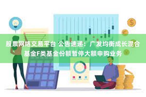 股票网络交易平台 公告速递：广发均衡成长混合基金F类基金份额暂停大额申购业务