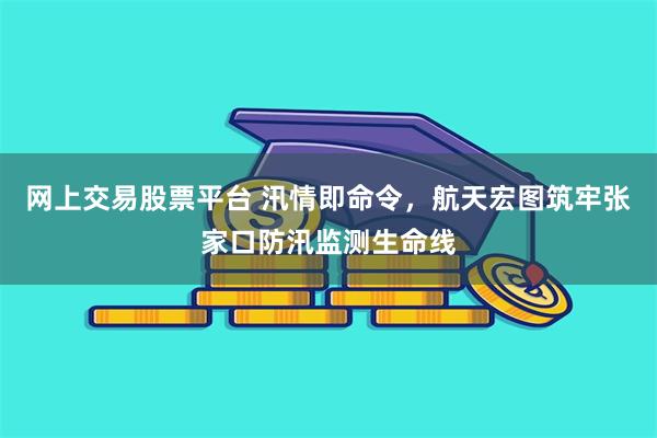 网上交易股票平台 汛情即命令，航天宏图筑牢张家口防汛监测生命线