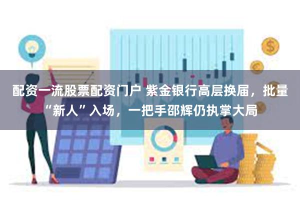 配资一流股票配资门户 紫金银行高层换届，批量“新人”入场，一把手邵辉仍执掌大局