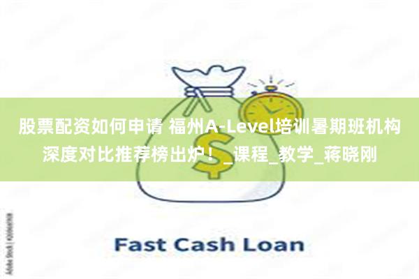 股票配资如何申请 福州A-Level培训暑期班机构深度对比推荐榜出炉！_课程_教学_蒋晓刚