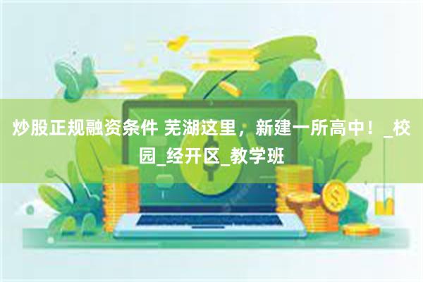 炒股正规融资条件 芜湖这里，新建一所高中！_校园_经开区_教学班