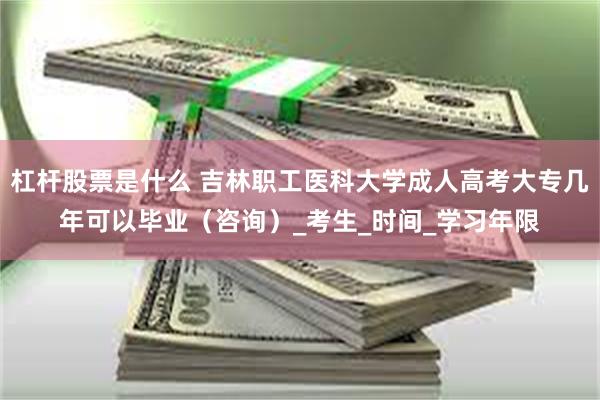 杠杆股票是什么 吉林职工医科大学成人高考大专几年可以毕业（咨询）_考生_时间_学习年限