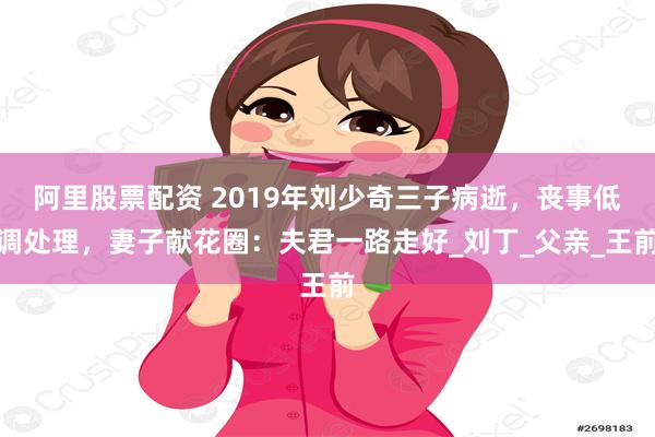 阿里股票配资 2019年刘少奇三子病逝，丧事低调处理，妻子献花圈：夫君一路走好_刘丁_父亲_王前