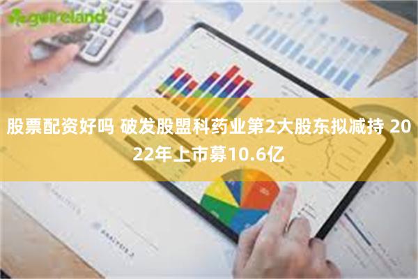 股票配资好吗 破发股盟科药业第2大股东拟减持 2022年上市募10.6亿