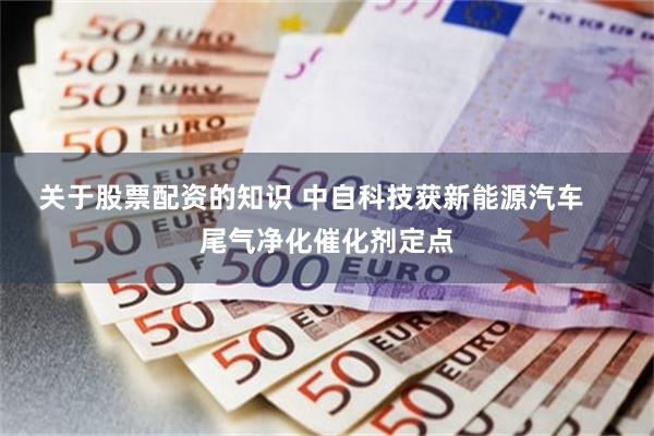 关于股票配资的知识 中自科技获新能源汽车    尾气净化催化剂定点