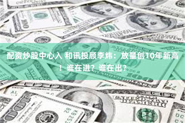 配资炒股中心入 和讯投顾李炜：放量创10年新高！谁在进？谁在出？