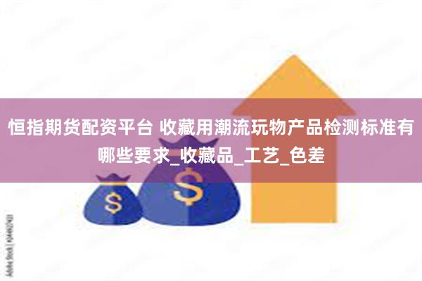恒指期货配资平台 收藏用潮流玩物产品检测标准有哪些要求_收藏品_工艺_色差