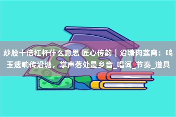 炒股十倍杠杆什么意思 匠心传韵︱沿塘肉莲宵：鸣玉遗响传沿塘，掌声落处是乡音_唱词_节奏_道具