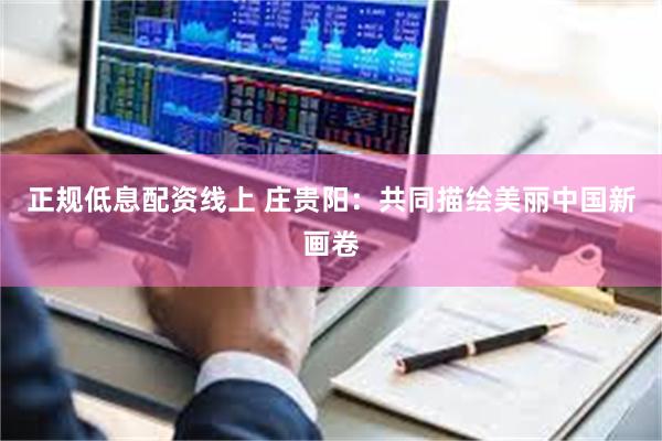 正规低息配资线上 庄贵阳：共同描绘美丽中国新画卷